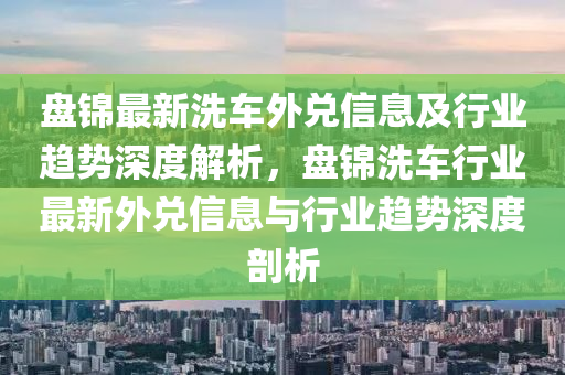 盘锦最新洗车外兑信息及行业趋势深度解析，盘锦洗车行业最新外兑信息与行业趋势深度剖析