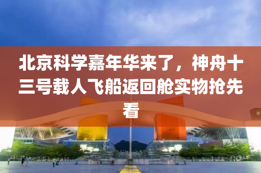 北京科学嘉年华来了，神舟十三号载人飞船返回舱实物抢先看