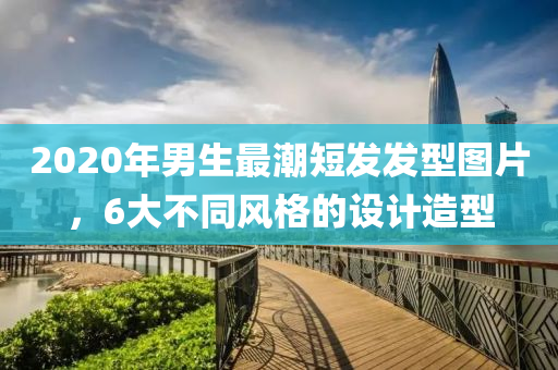 2020年男生最潮短发发型图片，6大不同风格的设计造型