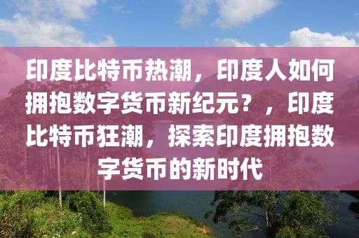 印度比特币热潮，印度人如何拥抱数字货币新纪元？，印度比特币狂潮，探索印度拥抱数字货币的新时代