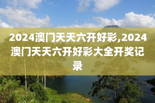 2024澳门天天六开好彩,2024澳门天天六开好彩大全开奖记录