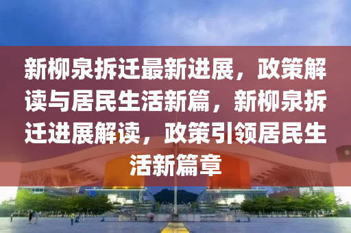 新柳泉拆迁最新进展，政策解读与居民生活新篇，新柳泉拆迁进展解读，政策引领居民生活新篇章