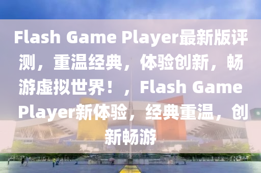 Flash Game Player最新版评测，重温经典，体验创新，畅游虚拟世界！，Flash Game Player新体验，经典重温，创新畅游