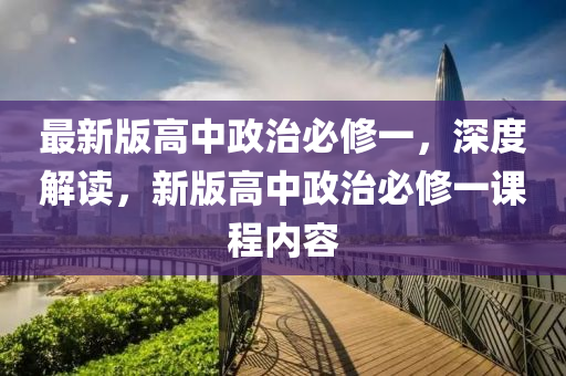 最新版高中政治必修一，深度解读，新版高中政治必修一课程内容