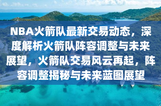 NBA火箭队最新交易动态，深度解析火箭队阵容调整与未来展望，火箭队交易风云再起，阵容调整揭秘与未来蓝图展望