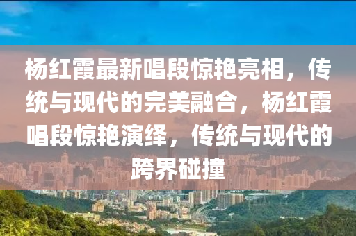 杨红霞最新唱段惊艳亮相，传统与现代的完美融合，杨红霞唱段惊艳演绎，传统与现代的跨界碰撞