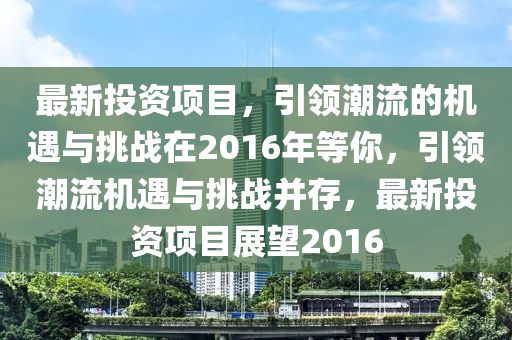 最新投资项目，引领潮流的机遇与挑战在2016年等你，引领潮流机遇与挑战并存，最新投资项目展望2016