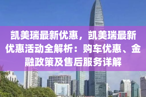 凯美瑞最新优惠，凯美瑞最新优惠活动全解析：购车优惠、金融政策及售后服务详解