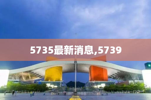 5735最新消息,5739