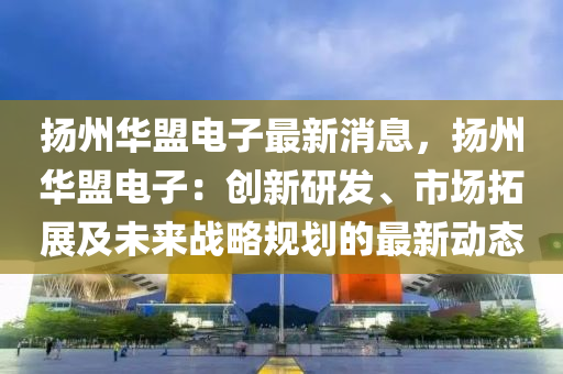 扬州华盟电子最新消息，扬州华盟电子：创新研发、市场拓展及未来战略规划的最新动态