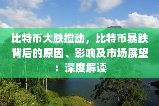 比特币大跌搅动，比特币暴跌背后的原因、影响及市场展望：深度解读