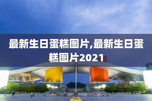 最新生日蛋糕图片,最新生日蛋糕图片2021