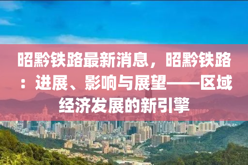 昭黔铁路最新消息，昭黔铁路：进展、影响与展望——区域经济发展的新引擎