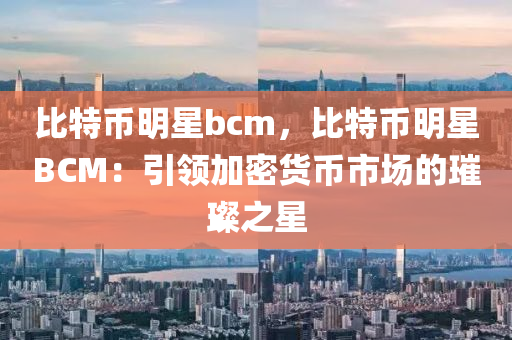 比特币明星bcm，比特币明星BCM：引领加密货币市场的璀璨之星