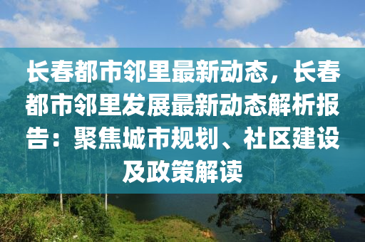 长春都市邻里最新动态，长春都市邻里发展最新动态解析报告：聚焦城市规划、社区建设及政策解读