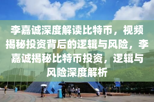 李嘉诚深度解读比特币，视频揭秘投资背后的逻辑与风险，李嘉诚揭秘比特币投资，逻辑与风险深度解析