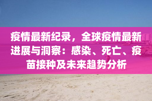 疫情最新纪录，全球疫情最新进展与洞察：感染、死亡、疫苗接种及未来趋势分析