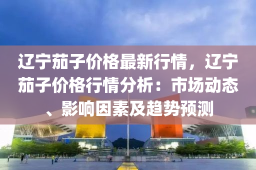 辽宁茄子价格最新行情，辽宁茄子价格行情分析：市场动态、影响因素及趋势预测