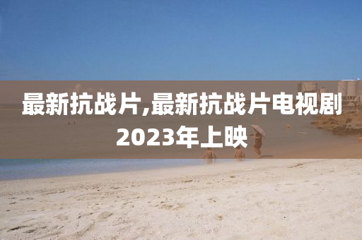 最新抗战片,最新抗战片电视剧2023年上映