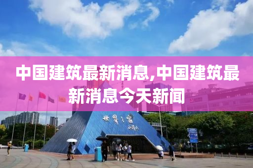 中国建筑最新消息,中国建筑最新消息今天新闻