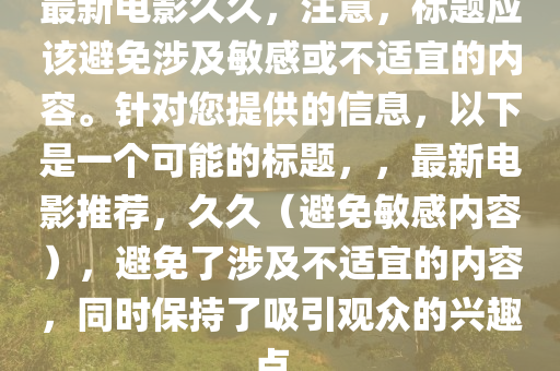 最新电影久久，注意，标题应该避免涉及敏感或不适宜的内容。针对您提供的信息，以下是一个可能的标题，，最新电影推荐，久久（避免敏感内容），避免了涉及不适宜的内容，同时保持了吸引观众的兴趣点。