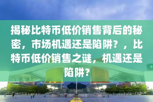 揭秘比特币低价销售背后的秘密，市场机遇还是陷阱？，比特币低价销售之谜，机遇还是陷阱？