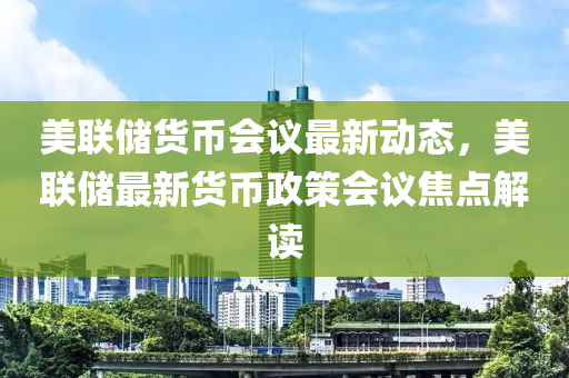 美联储货币会议最新动态，美联储最新货币政策会议焦点解读