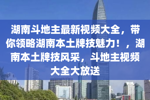 湖南斗地主最新视频大全，带你领略湖南本土牌技魅力！，湖南本土牌技风采，斗地主视频大全大放送