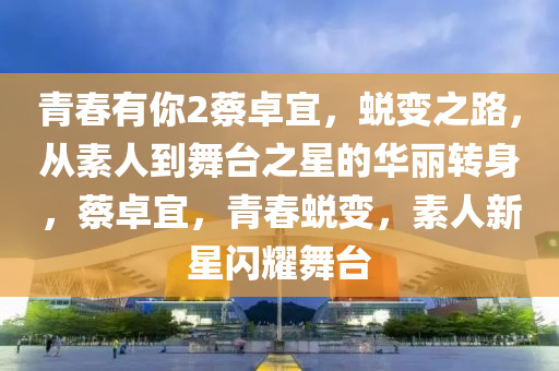 青春有你2蔡卓宜，蜕变之路，从素人到舞台之星的华丽转身，蔡卓宜，青春蜕变，素人新星闪耀舞台