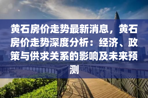 黄石房价走势最新消息，黄石房价走势深度分析：经济、政策与供求关系的影响及未来预测