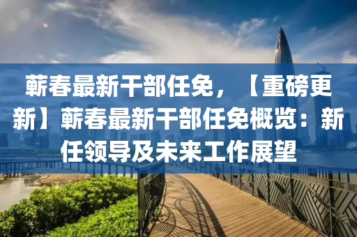 蕲春最新干部任免，【重磅更新】蕲春最新干部任免概览：新任领导及未来工作展望