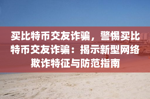 买比特币交友诈骗，警惕买比特币交友诈骗：揭示新型网络欺诈特征与防范指南