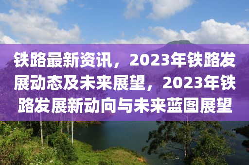 铁路最新资讯，2023年铁路发展动态及未来展望，2023年铁路发展新动向与未来蓝图展望