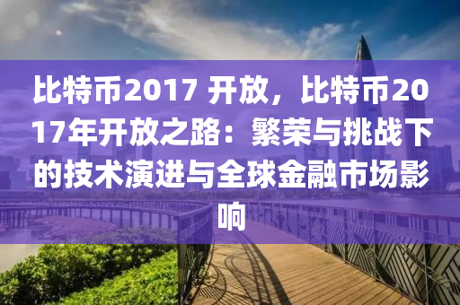 比特币2017 开放，比特币2017年开放之路：繁荣与挑战下的技术演进与全球金融市场影响