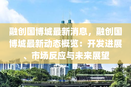 融创国博城最新消息，融创国博城最新动态概览：开发进展、市场反应与未来展望