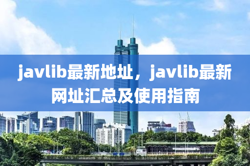 javlib最新地址，javlib最新网址汇总及使用指南