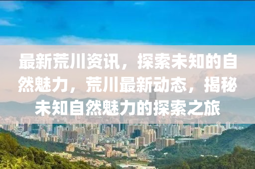 最新荒川资讯，探索未知的自然魅力，荒川最新动态，揭秘未知自然魅力的探索之旅