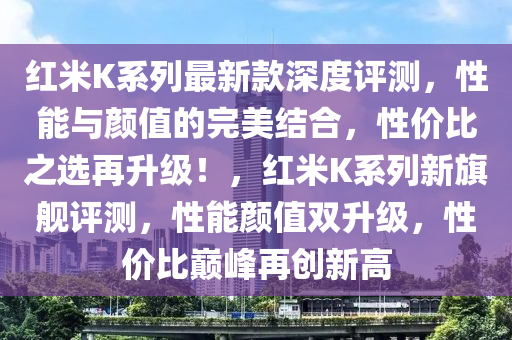 红米K系列最新款深度评测，性能与颜值的完美结合，性价比之选再升级！，红米K系列新旗舰评测，性能颜值双升级，性价比巅峰再创新高