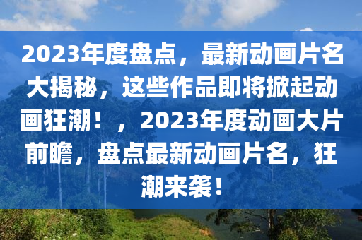 2023年度盘点，最新动画片名大揭秘，这些作品即将掀起动画狂潮！，2023年度动画大片前瞻，盘点最新动画片名，狂潮来袭！