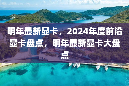 明年最新显卡，2024年度前沿显卡盘点，明年最新显卡大盘点