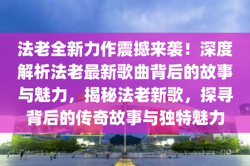 法老全新力作震撼来袭！深度解析法老最新歌曲背后的故事与魅力，揭秘法老新歌，探寻背后的传奇故事与独特魅力