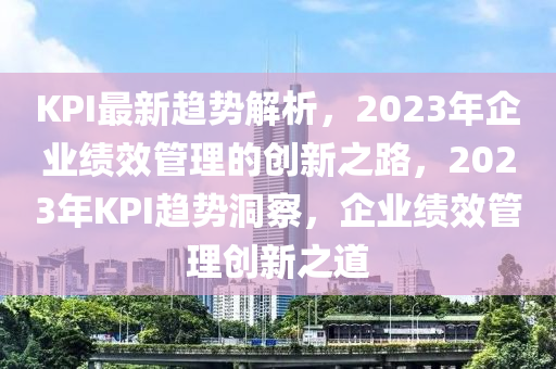 KPI最新趋势解析，2023年企业绩效管理的创新之路，2023年KPI趋势洞察，企业绩效管理创新之道