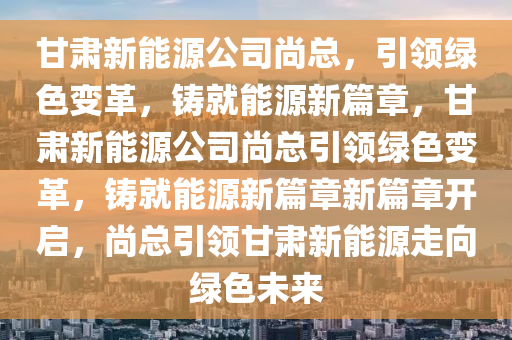 甘肃新能源公司尚总，引领绿色变革，铸就能源新篇章，甘肃新能源公司尚总引领绿色变革，铸就能源新篇章新篇章开启，尚总引领甘肃新能源走向绿色未来