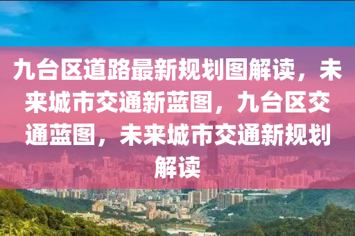 九台区道路最新规划图解读，未来城市交通新蓝图，九台区交通蓝图，未来城市交通新规划解读