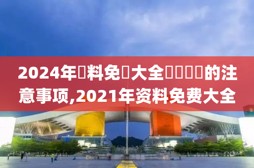 2024年資料免費大全優勢優勢的注意事项,2021年资料免费大全