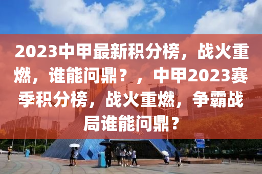 2023中甲最新积分榜，战火重燃，谁能问鼎？，中甲2023赛季积分榜，战火重燃，争霸战局谁能问鼎？