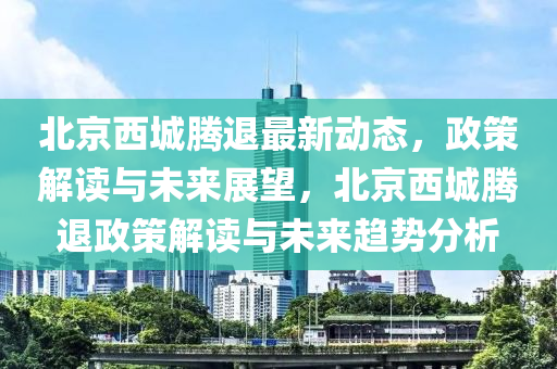 北京西城腾退最新动态，政策解读与未来展望，北京西城腾退政策解读与未来趋势分析