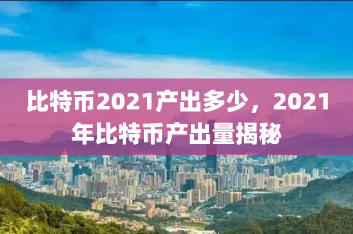 比特币2021产出多少，2021年比特币产出量揭秘