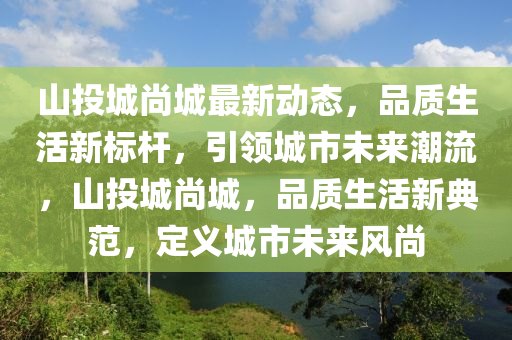 山投城尚城最新动态，品质生活新标杆，引领城市未来潮流，山投城尚城，品质生活新典范，定义城市未来风尚