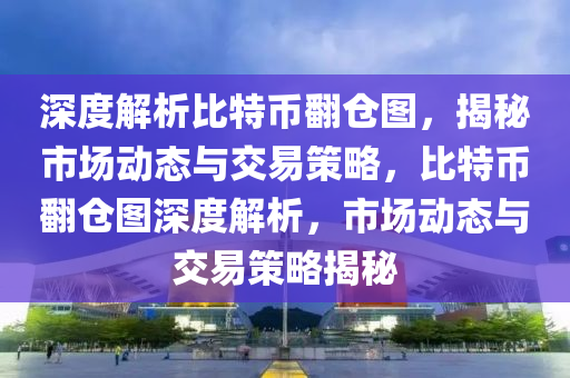 深度解析比特币翻仓图，揭秘市场动态与交易策略，比特币翻仓图深度解析，市场动态与交易策略揭秘